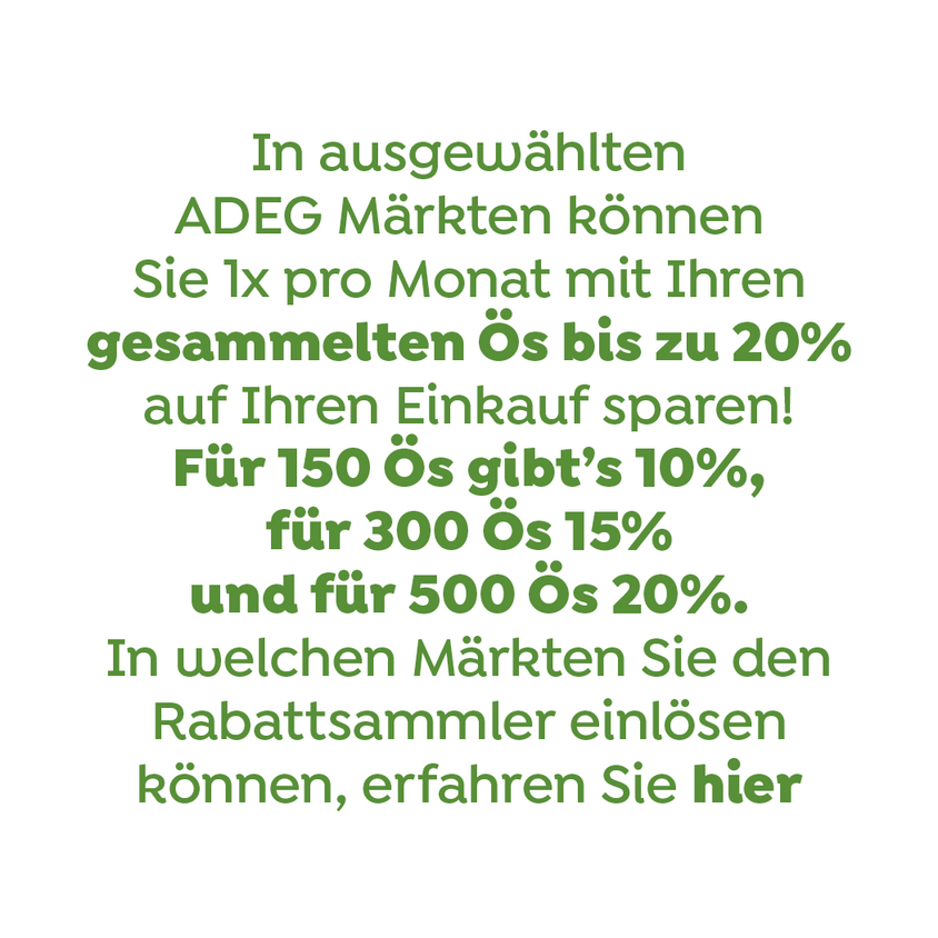 In ausgewählten Adeg Märkten können Sie 1x pro Monat mit Ihren gesammelten Ös bis zu 20% auf Ihren Einkauf sparen! Für 125 Ös gibts 10%, für 250 Ös 15% und für 400 Ös 20%. In welchen märkten Sie den Rabattsammler einlösen können, erfahren Sie hier.