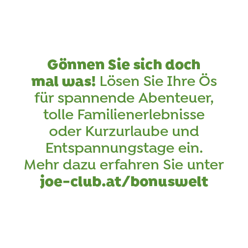 Gönnen Sie sich doch mal was! Lösen Sie Ihre Ös für spannende Abenteuer, tolle Familienerlebnisse oder Kurzurlaube und Entspannungstage ein. Mehr dazu erfahren Sie unter joe-club.at/bonuswelt