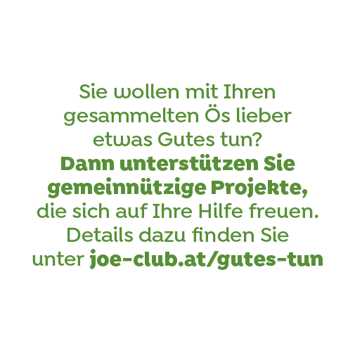 Sie wollen mit Ihren gesammelten Ös lieber etwas Gutes tun? Dann unterstützen Sie gemeinnützige Projekte, die sich auf Ihre Hilfe freuen. Details dazu finden Sie unter joe-club.at/gutes-tun